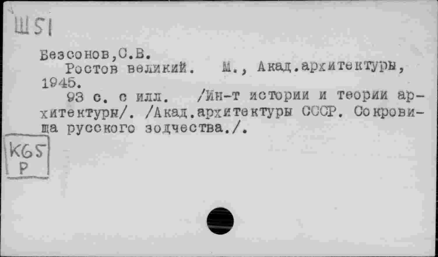 ﻿4
шя
Безсонов,0.В.
Ростов великий. М., Акад.архитектуры, 1945.
93 с. о илл. /Ин-т истории и теории архитектуры/. /Акад.архитектуры СССР. Сокрови-та русского зодчества./.
Кб S’
. р